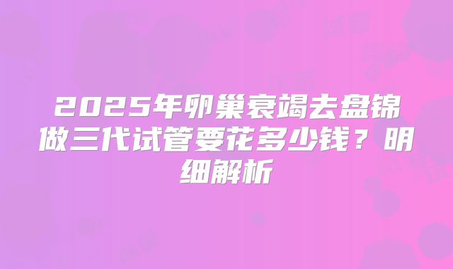 2025年卵巢衰竭去盘锦做三代试管要花多少钱？明细解析