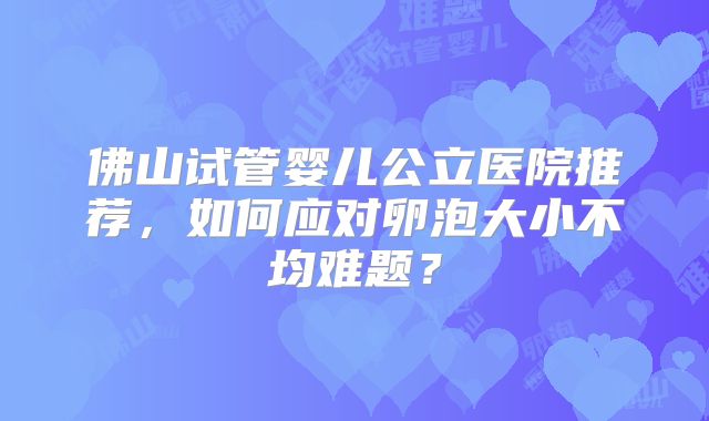 佛山试管婴儿公立医院推荐，如何应对卵泡大小不均难题？