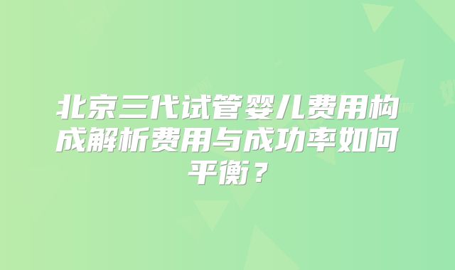 北京三代试管婴儿费用构成解析费用与成功率如何平衡？