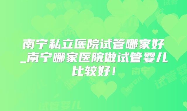 南宁私立医院试管哪家好_南宁哪家医院做试管婴儿比较好!