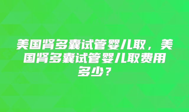 美国肾多囊试管婴儿取，美国肾多囊试管婴儿取费用多少？