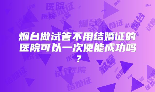 烟台做试管不用结婚证的医院可以一次便能成功吗?