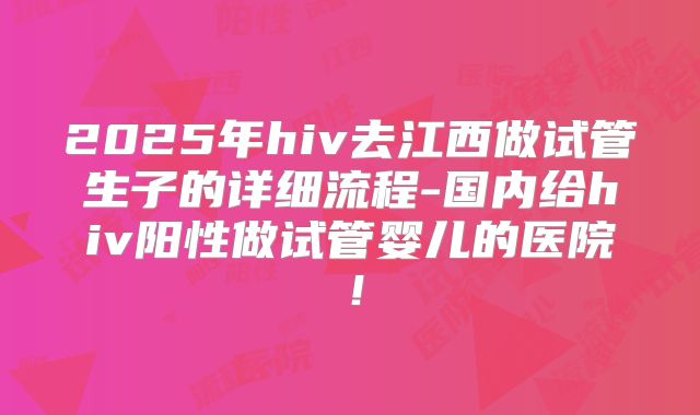 2025年hiv去江西做试管生子的详细流程-国内给hiv阳性做试管婴儿的医院！