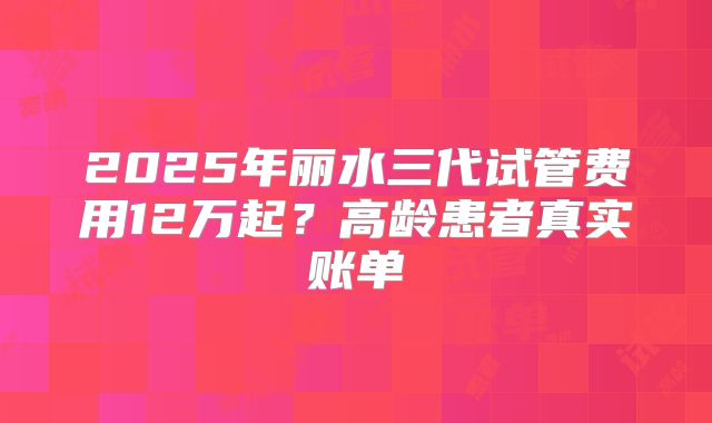 2025年丽水三代试管费用12万起？高龄患者真实账单