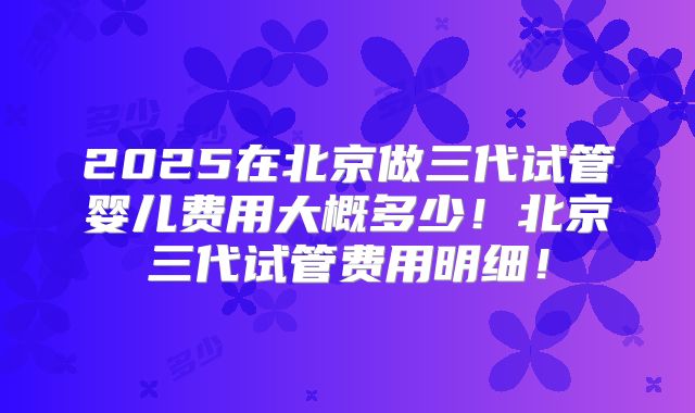 2025在北京做三代试管婴儿费用大概多少！北京三代试管费用明细！