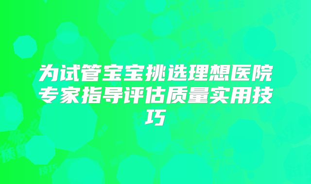 为试管宝宝挑选理想医院专家指导评估质量实用技巧