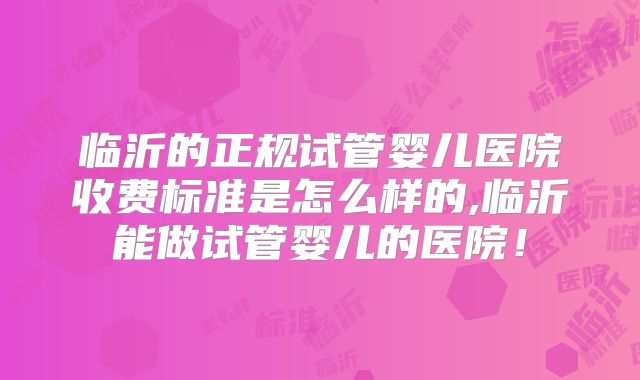 临沂的正规试管婴儿医院收费标准是怎么样的,临沂能做试管婴儿的医院！
