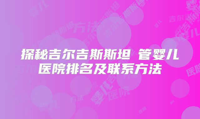 探秘吉尔吉斯斯坦試管婴儿医院排名及联系方法