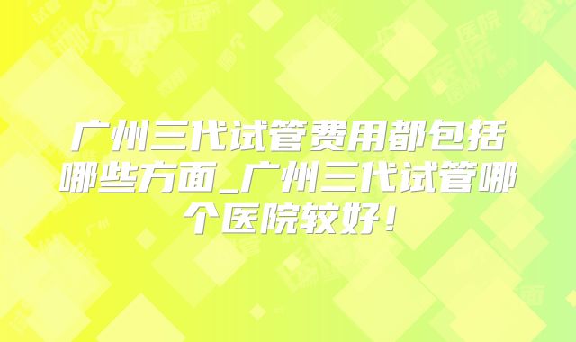 广州三代试管费用都包括哪些方面_广州三代试管哪个医院较好！