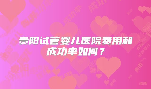 贵阳试管婴儿医院费用和成功率如何？