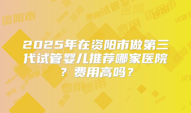 2025年在资阳市做第三代试管婴儿推荐哪家医院？费用高吗？