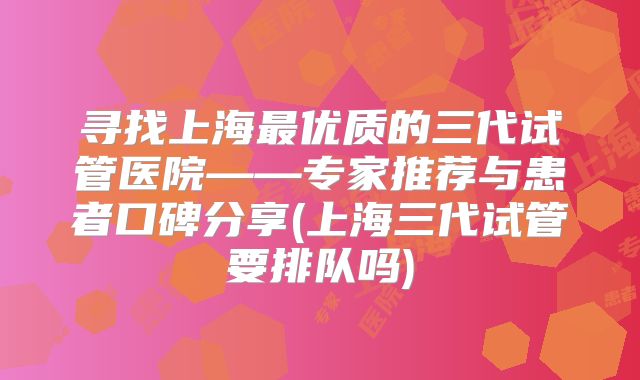 寻找上海最优质的三代试管医院——专家推荐与患者口碑分享(上海三代试管要排队吗)
