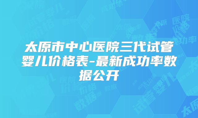 太原市中心医院三代试管婴儿价格表-最新成功率数据公开