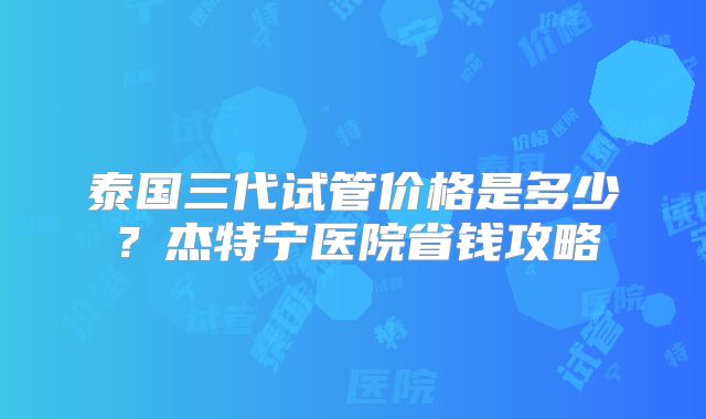 泰国三代试管价格是多少？杰特宁医院省钱攻略