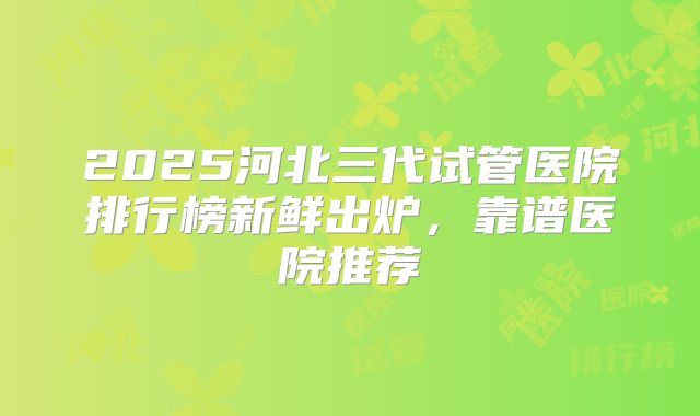 2025河北三代试管医院排行榜新鲜出炉，靠谱医院推荐