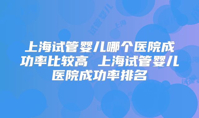 上海试管婴儿哪个医院成功率比较高 上海试管婴儿医院成功率排名