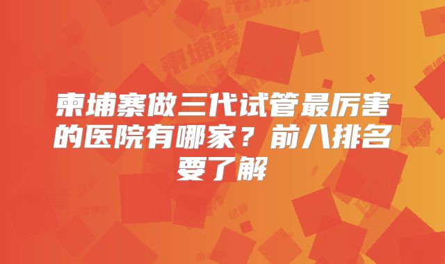 柬埔寨做三代试管最厉害的医院有哪家？前八排名要了解