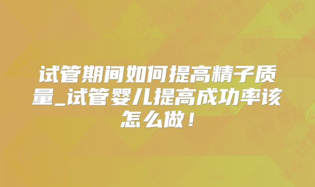 试管期间如何提高精子质量_试管婴儿提高成功率该怎么做!