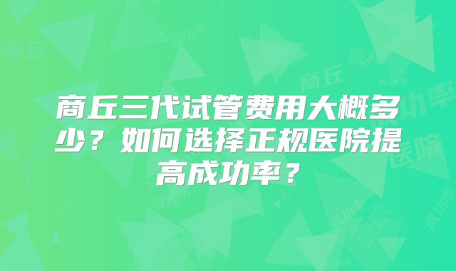 商丘三代试管费用大概多少？如何选择正规医院提高成功率？