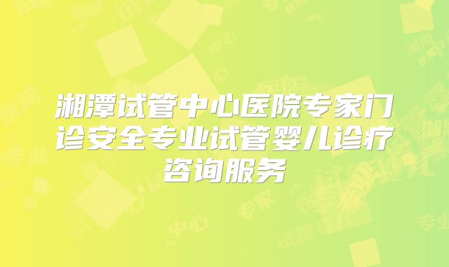 湘潭试管中心医院专家门诊安全专业试管婴儿诊疗咨询服务
