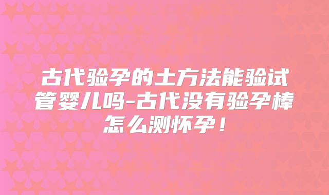 古代验孕的土方法能验试管婴儿吗-古代没有验孕棒怎么测怀孕!