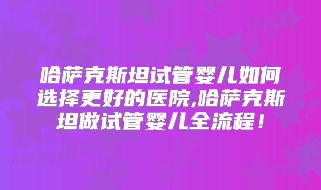哈萨克斯坦试管婴儿如何选择更好的医院,哈萨克斯坦做试管婴儿全流程！