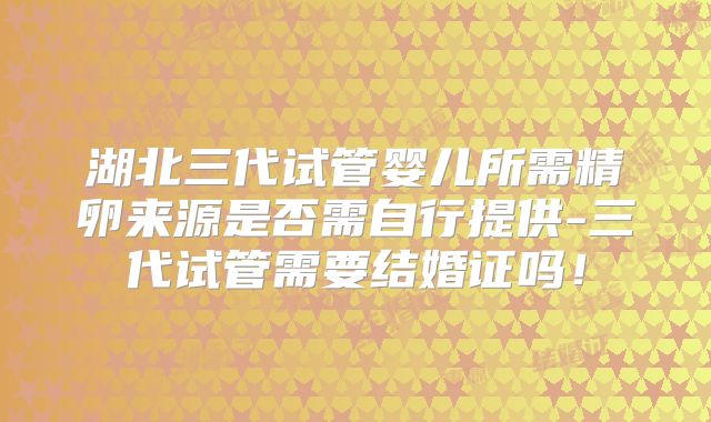 湖北三代试管婴儿所需精卵来源是否需自行提供-三代试管需要结婚证吗!