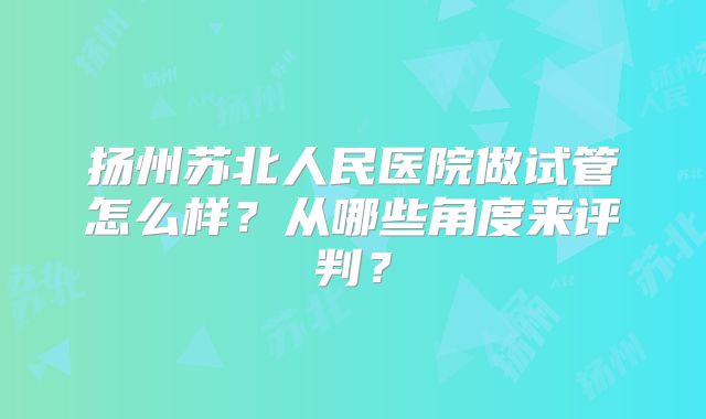 扬州苏北人民医院做试管怎么样？从哪些角度来评判？