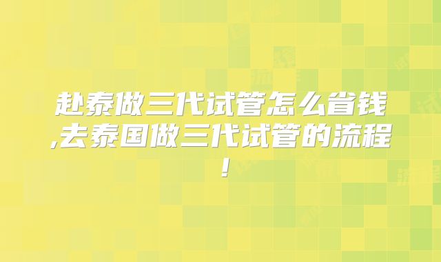赴泰做三代试管怎么省钱,去泰国做三代试管的流程！
