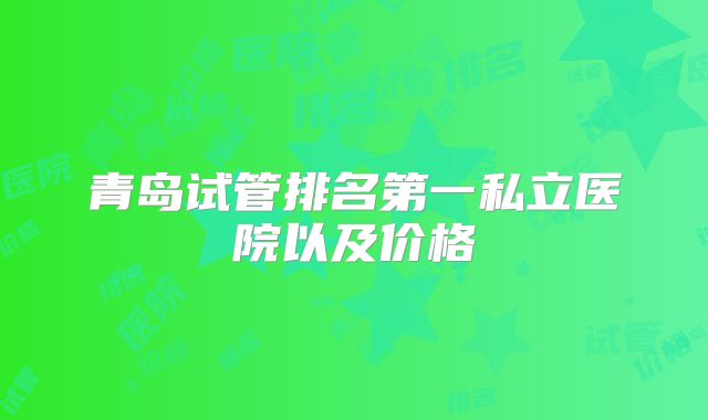 青岛试管排名第一私立医院以及价格