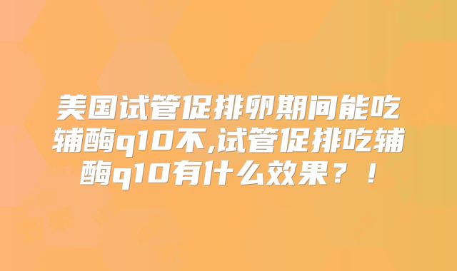 美国试管促排卵期间能吃辅酶q10不,试管促排吃辅酶q10有什么效果？！