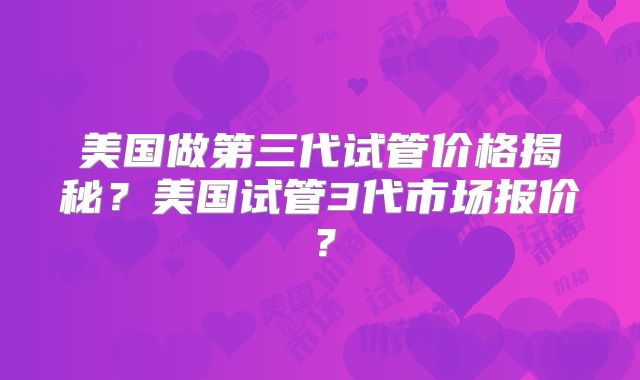美国做第三代试管价格揭秘?美国试管3代市场报价?