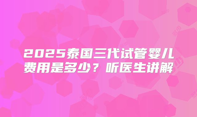 2025泰国三代试管婴儿费用是多少？听医生讲解