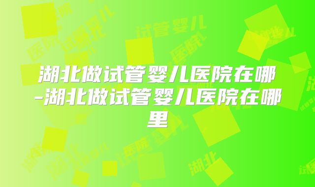 湖北做试管婴儿医院在哪-湖北做试管婴儿医院在哪里