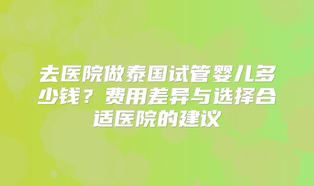 去医院做泰国试管婴儿多少钱？费用差异与选择合适医院的建议