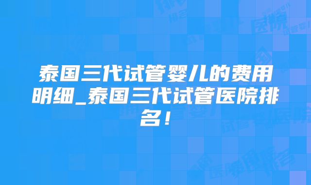 泰国三代试管婴儿的费用明细_泰国三代试管医院排名！
