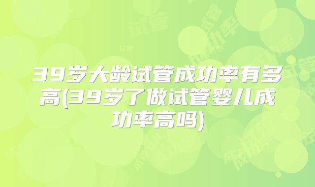 39岁大龄试管成功率有多高(39岁了做试管婴儿成功率高吗)