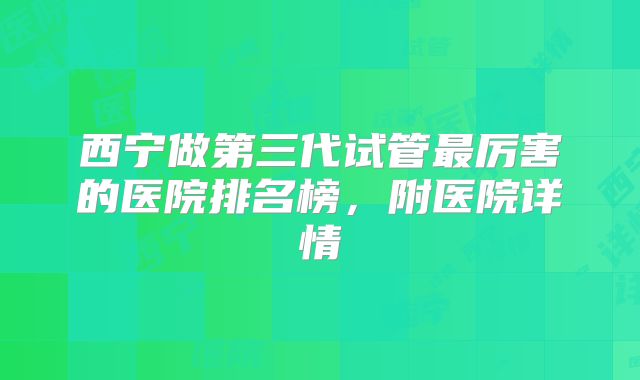 西宁做第三代试管最厉害的医院排名榜，附医院详情