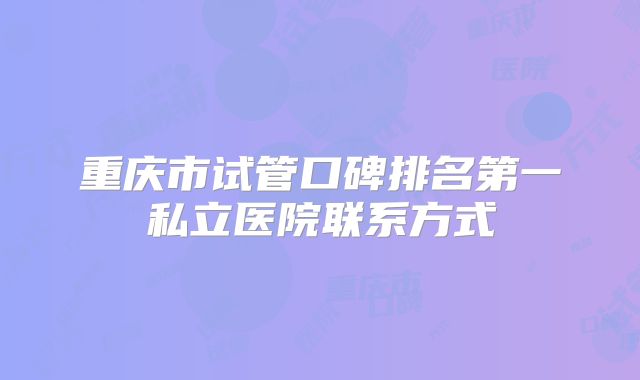 重庆市试管口碑排名第一私立医院联系方式