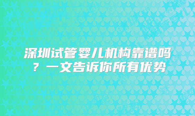 深圳试管婴儿机构靠谱吗？一文告诉你所有优势