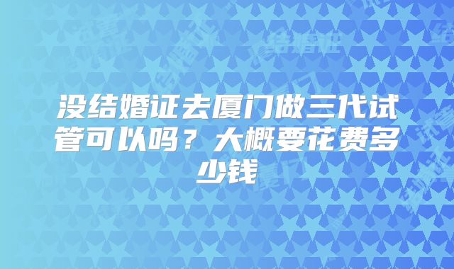 没结婚证去厦门做三代试管可以吗？大概要花费多少钱
