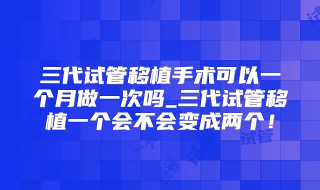 三代试管移植手术可以一个月做一次吗_三代试管移植一个会不会变成两个!