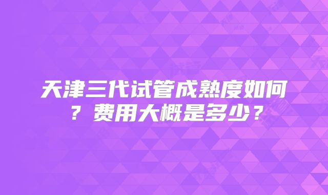 天津三代试管成熟度如何？费用大概是多少？