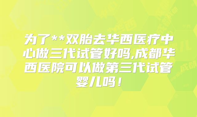 为了**双胎去华西医疗中心做三代试管好吗,成都华西医院可以做第三代试管婴儿吗!