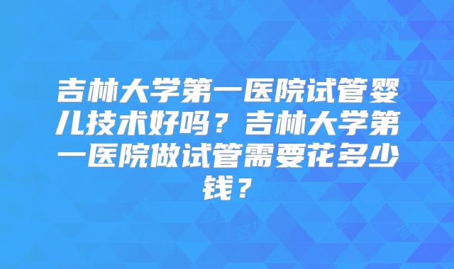 吉林大学第一医院试管婴儿技术好吗？吉林大学第一医院做试管需要花多少钱？