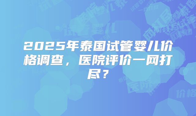 2025年泰国试管婴儿价格调查，医院评价一网打尽？
