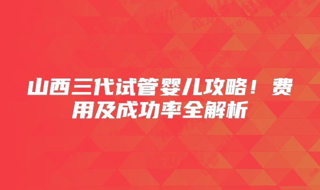 山西三代试管婴儿攻略！费用及成功率全解析