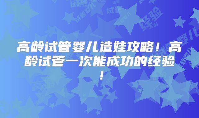高龄试管婴儿造娃攻略!高龄试管一次能成功的经验!