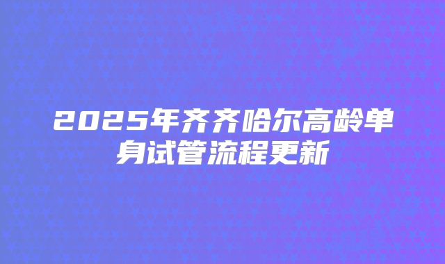 2025年齐齐哈尔高龄单身试管流程更新
