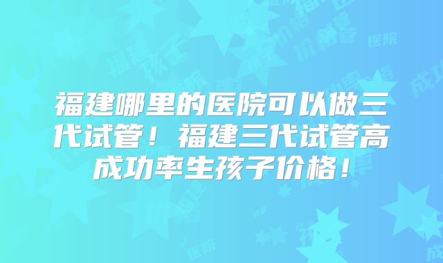 福建哪里的医院可以做三代试管!福建三代试管高成功率生孩子价格!